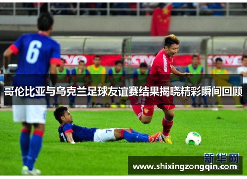 哥伦比亚与乌克兰足球友谊赛结果揭晓精彩瞬间回顾