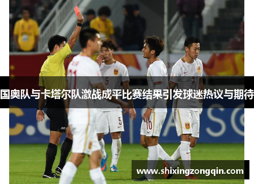 国奥队与卡塔尔队激战成平比赛结果引发球迷热议与期待