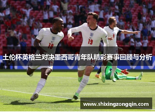 土伦杯英格兰对决墨西哥青年队精彩赛事回顾与分析